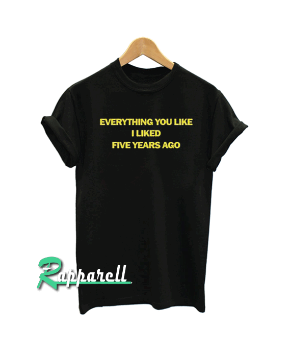 Everything You Liked I Liked Five Years Ago Tshirt Everything You Liked I Liked Five Years Ago Tshirt