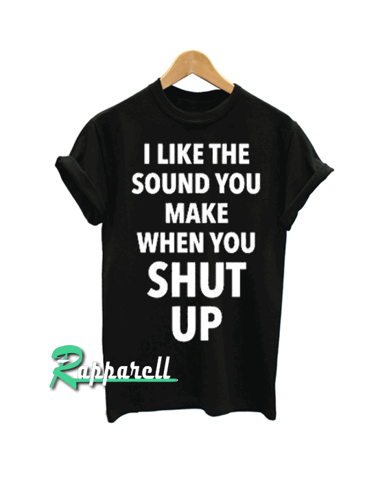 I Like The Sound You Make When You Shut Up Tshirt I Like The Sound You Make When You Shut Up Tshirt