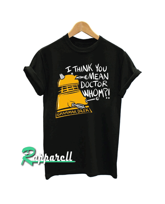 I think you mean doctor whom Doctor who Tshirt I think you mean doctor whom Doctor who Tshirt