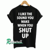 I Like The Sound You Make When You Shut Up Tshirt